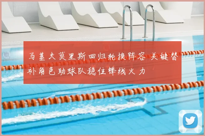 马基夫莫里斯回归轮换阵容 关键替补角色助球队稳住锋线火力