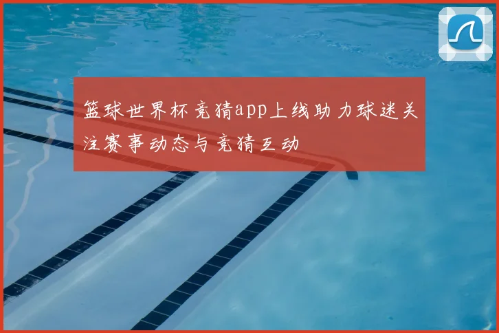 篮球世界杯竞猜app上线助力球迷关注赛事动态与竞猜互动