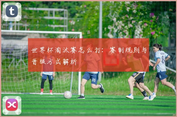 世界杯淘汰赛怎么打：赛制规则与晋级方式解析