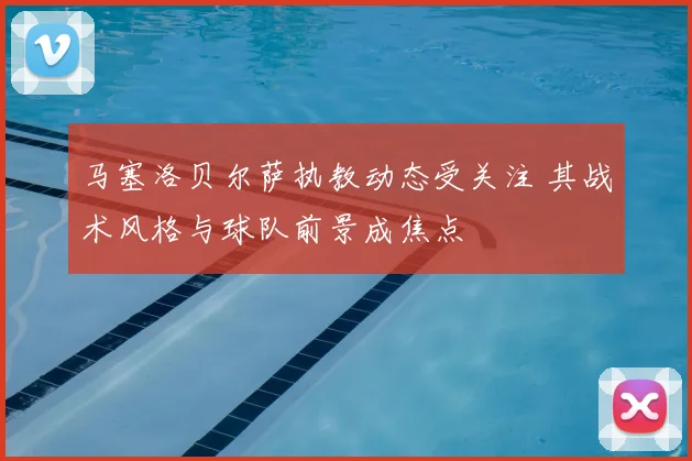 马塞洛贝尔萨执教动态受关注 其战术风格与球队前景成焦点