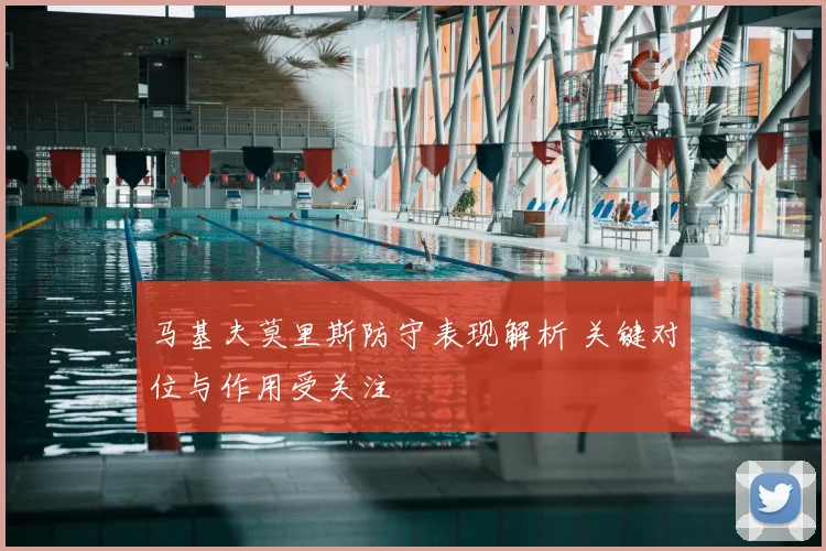 马基夫莫里斯防守表现解析 关键对位与作用受关注