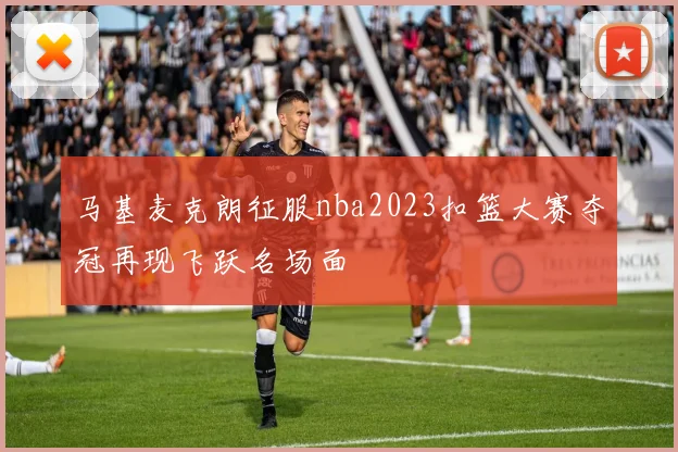 马基麦克朗征服nba2023扣篮大赛夺冠再现飞跃名场面