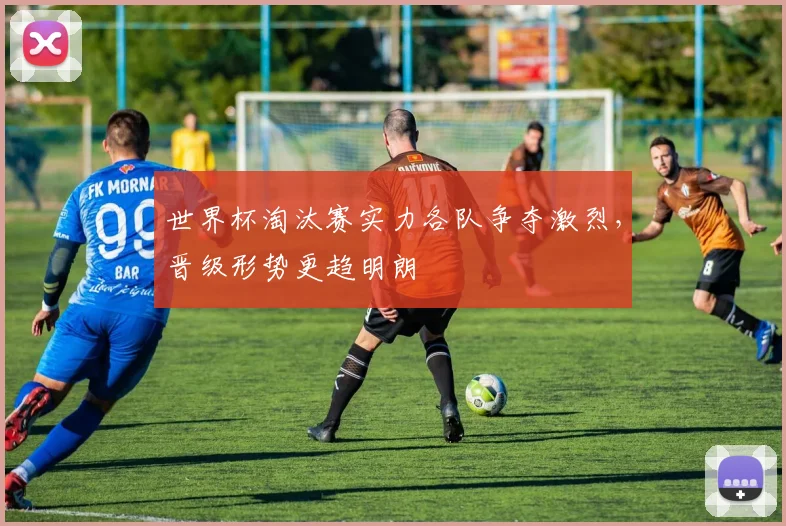 世界杯淘汰赛实力各队争夺激烈，晋级形势更趋明朗