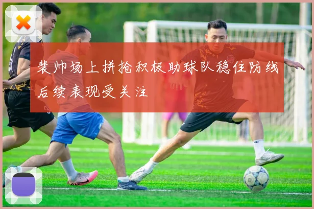 裴帅场上拼抢积极助球队稳住防线后续表现受关注