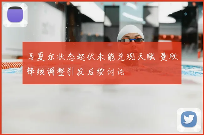 马夏尔状态起伏未能兑现天赋 曼联锋线调整引发后续讨论