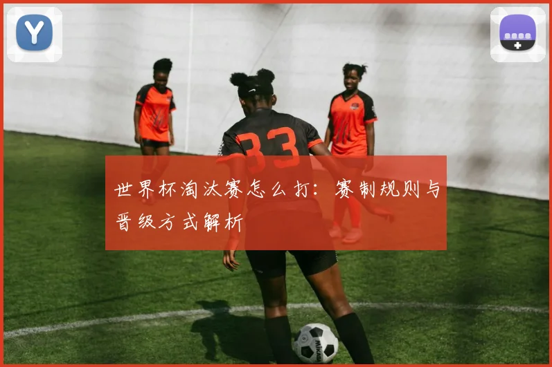 世界杯淘汰赛怎么打：赛制规则与晋级方式解析