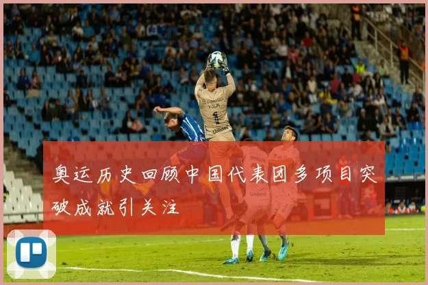 奥运历史回顾中国代表团多项目突破成就引关注