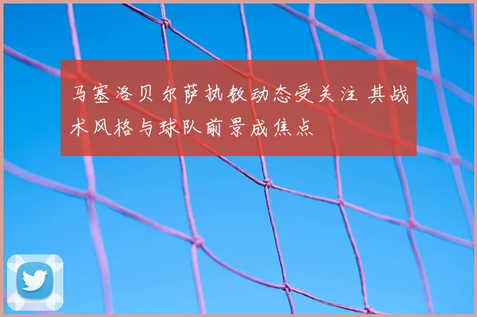 马塞洛贝尔萨执教动态受关注 其战术风格与球队前景成焦点