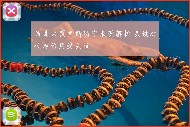 马基夫莫里斯防守表现解析 关键对位与作用受关注