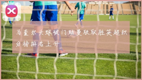 马奎尔头球破门助曼联取胜英超积分榜排名上升