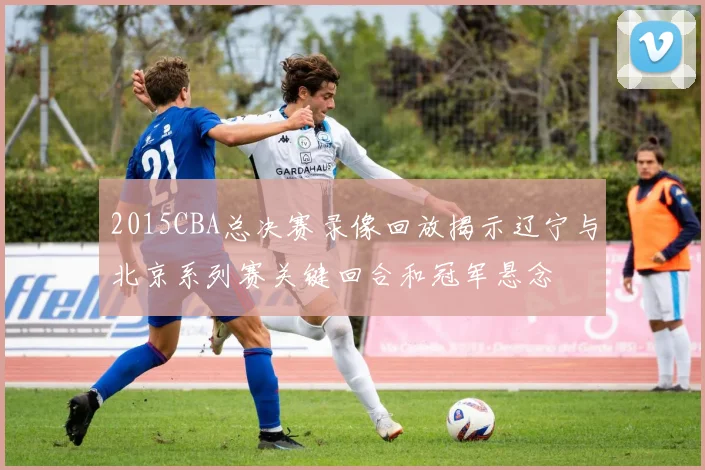 2015CBA总决赛录像回放揭示辽宁与北京系列赛关键回合和冠军悬念