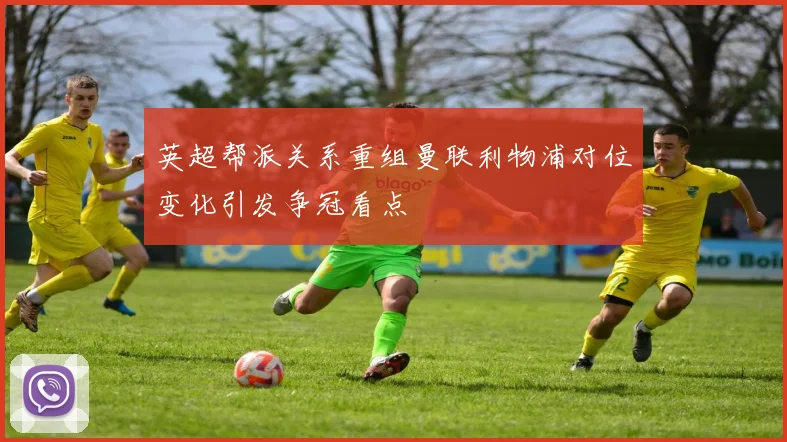 英超帮派关系重组曼联利物浦对位变化引发争冠看点