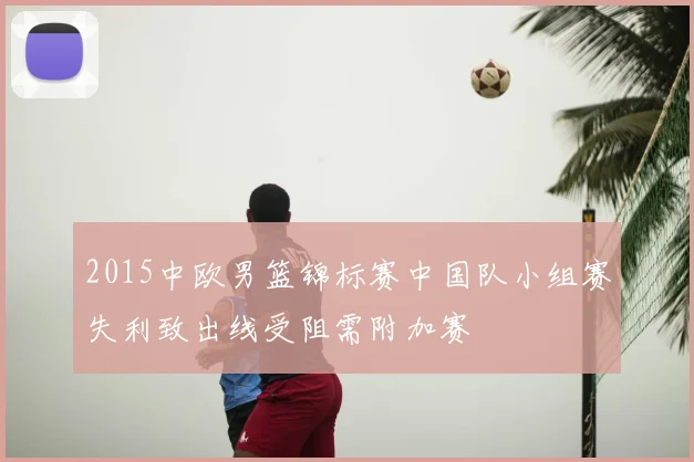2015中欧男篮锦标赛中国队小组赛失利致出线受阻需附加赛