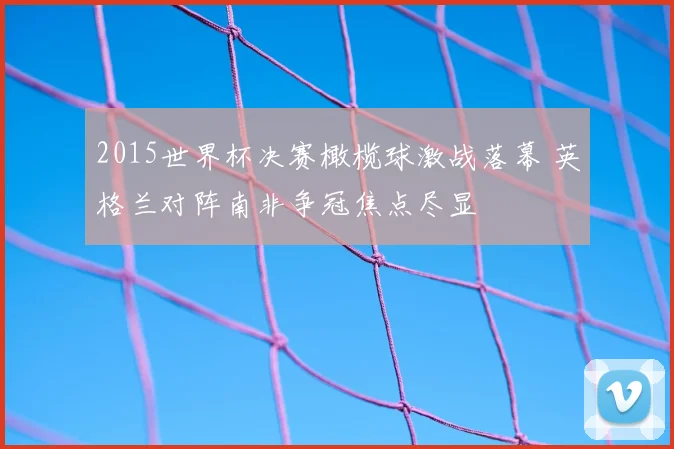 2015世界杯决赛橄榄球激战落幕 英格兰对阵南非争冠焦点尽显