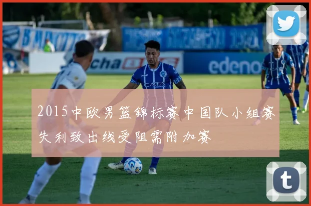 2015中欧男篮锦标赛中国队小组赛失利致出线受阻需附加赛