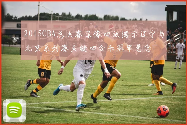 2015CBA总决赛录像回放揭示辽宁与北京系列赛关键回合和冠军悬念