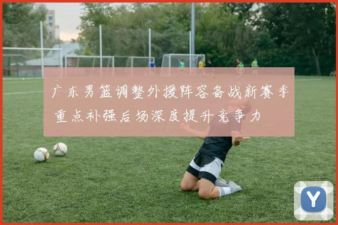广东男篮调整外援阵容备战新赛季 重点补强后场深度提升竞争力