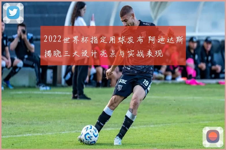 2022世界杯指定用球发布 阿迪达斯揭晓三大设计亮点与实战表现