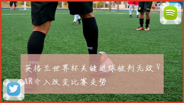 英格兰世界杯关键进球被判无效 VAR介入改变比赛走势