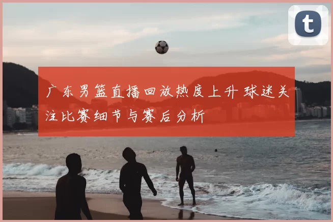 广东男篮直播回放热度上升 球迷关注比赛细节与赛后分析