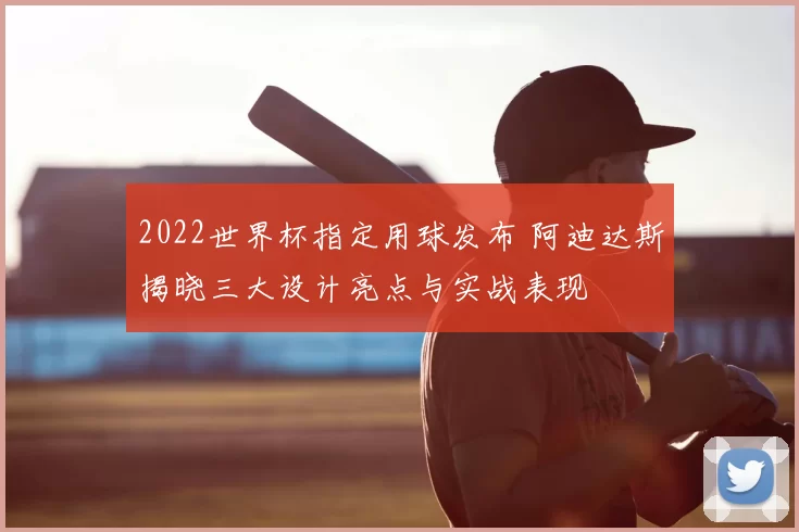 2022世界杯指定用球发布 阿迪达斯揭晓三大设计亮点与实战表现
