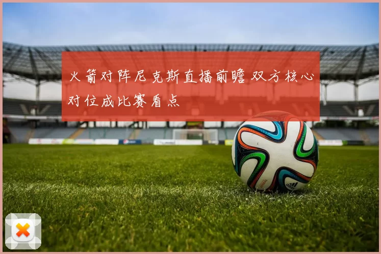 火箭对阵尼克斯直播前瞻 双方核心对位成比赛看点