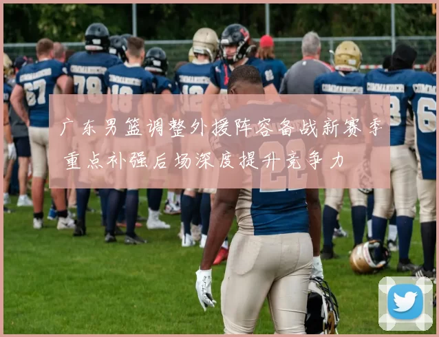 广东男篮调整外援阵容备战新赛季 重点补强后场深度提升竞争力