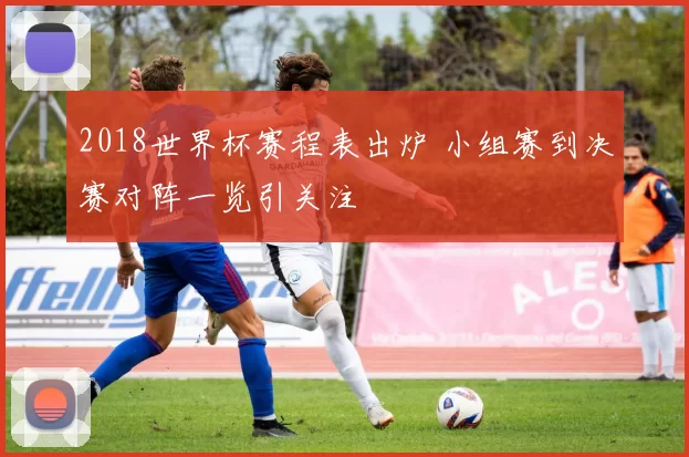 2018世界杯赛程表出炉 小组赛到决赛对阵一览引关注