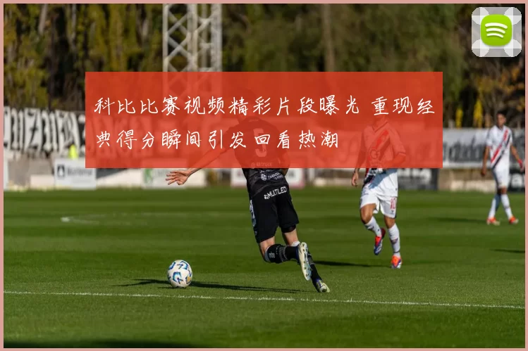 科比比赛视频精彩片段曝光 重现经典得分瞬间引发回看热潮