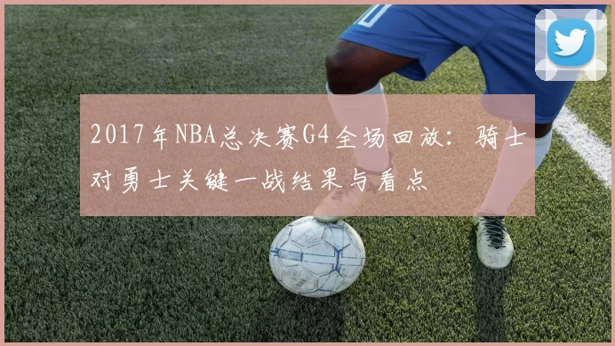 2017年NBA总决赛G4全场回放：骑士对勇士关键一战结果与看点