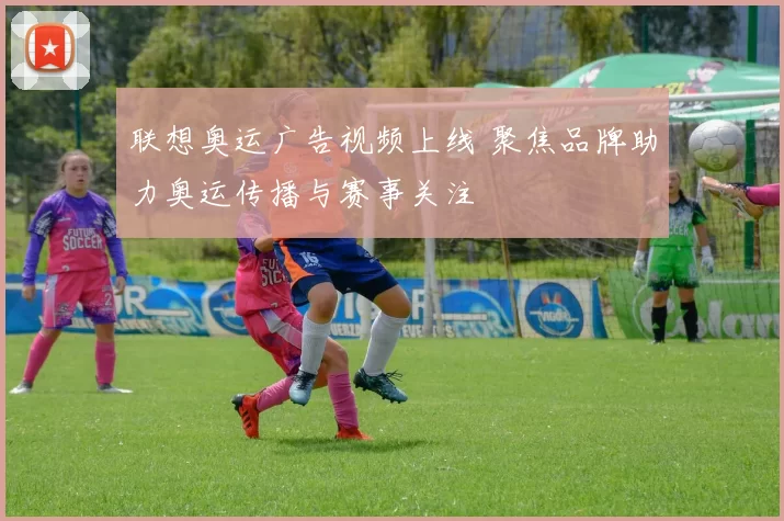 联想奥运广告视频上线 聚焦品牌助力奥运传播与赛事关注