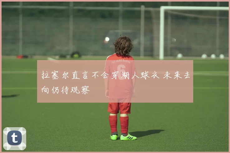 拉塞尔直言不会穿湖人球衣 未来去向仍待观察