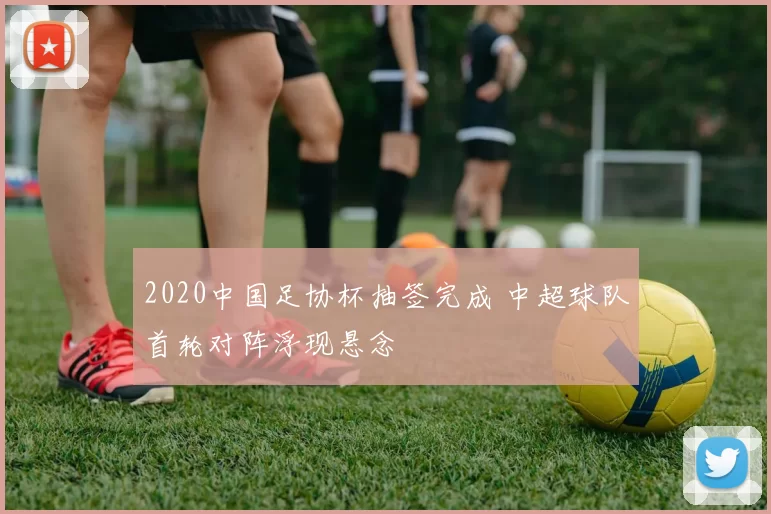 2020中国足协杯抽签完成 中超球队首轮对阵浮现悬念