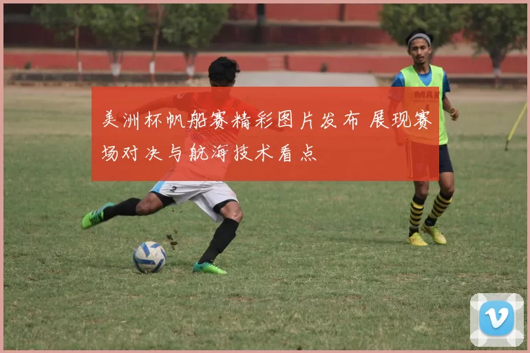 美洲杯帆船赛精彩图片发布 展现赛场对决与航海技术看点