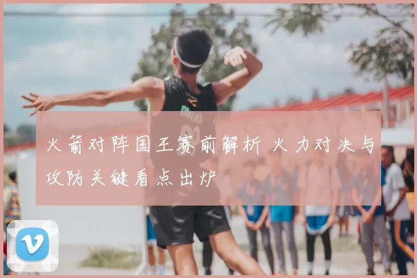火箭对阵国王赛前解析 火力对决与攻防关键看点出炉